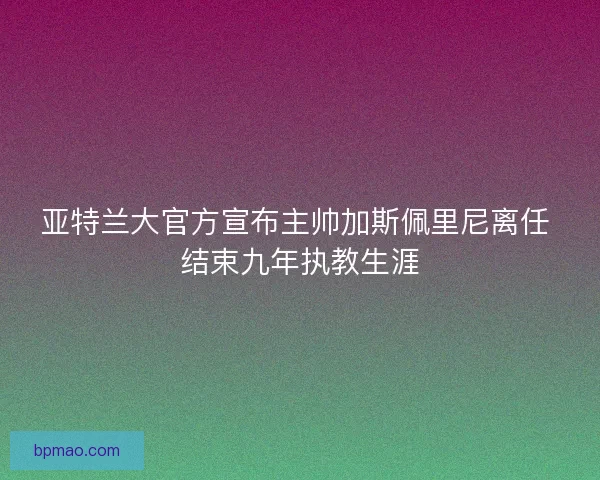 亚特兰大官方宣布主帅加斯佩里尼离任 结束九年执教生涯