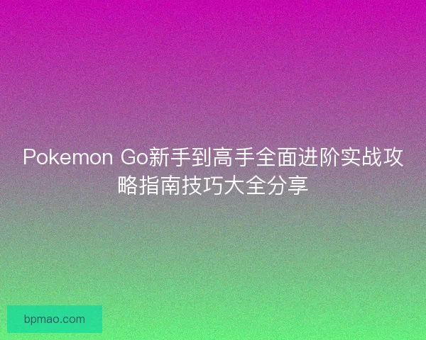 Pokemon Go新手到高手全面进阶实战攻略指南技巧大全分享