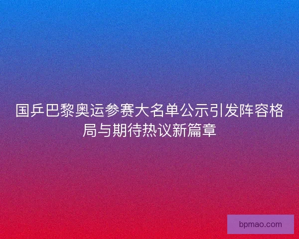 国乒巴黎奥运参赛大名单公示引发阵容格局与期待热议新篇章