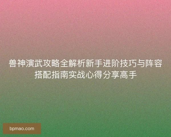 兽神演武攻略全解析新手进阶技巧与阵容搭配指南实战心得分享高手