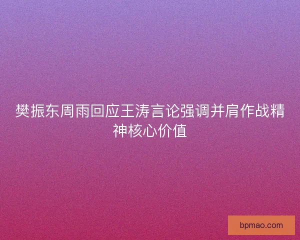 樊振东周雨回应王涛言论强调并肩作战精神核心价值