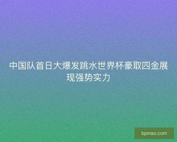 中国队首日大爆发跳水世界杯豪取四金展现强势实力